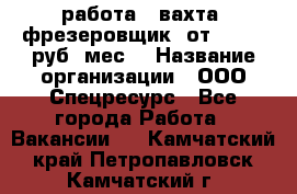 работа . вахта. фрезеровщик. от 50 000 руб./мес. › Название организации ­ ООО Спецресурс - Все города Работа » Вакансии   . Камчатский край,Петропавловск-Камчатский г.